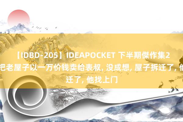 【IDBD-205】IDEAPOCKET 下半期傑作集2009 我把老屋子以一万价钱卖给表叔， 没成想， 屋子拆迁了， 他找上门