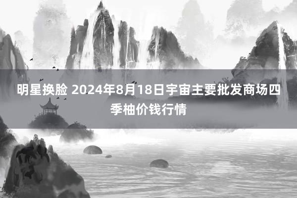 明星换脸 2024年8月18日宇宙主要批发商场四季柚价钱行情