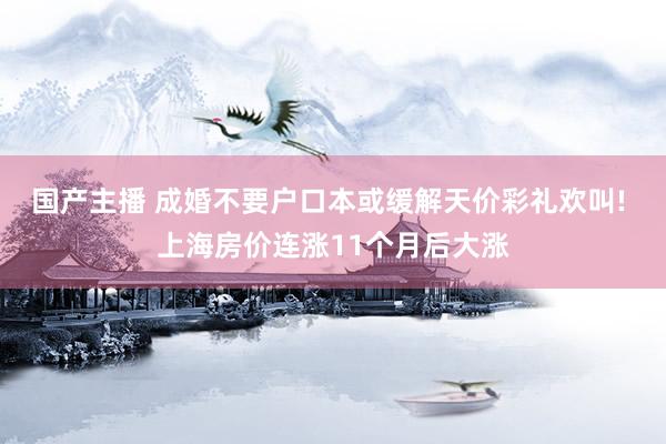 国产主播 成婚不要户口本或缓解天价彩礼欢叫! 上海房价连涨11个月后大涨