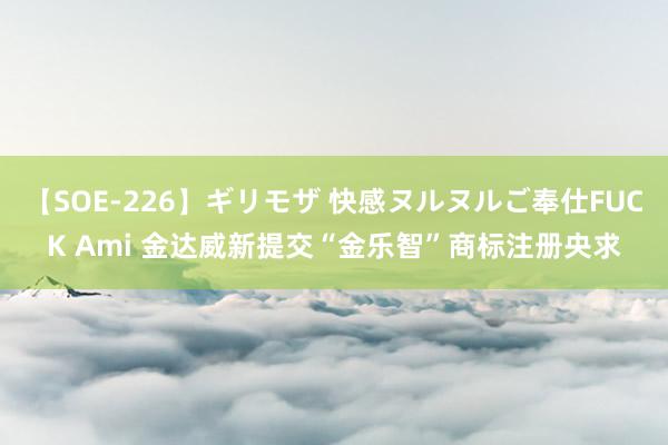 【SOE-226】ギリモザ 快感ヌルヌルご奉仕FUCK Ami 金达威新提交“金乐智”商标注册央求