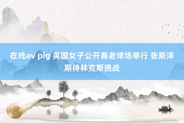 在线av pig 英国女子公开赛老球场举行 张斯洋期待林克斯挑战