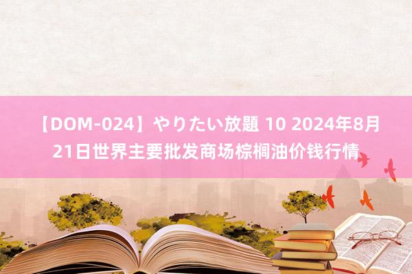 【DOM-024】やりたい放題 10 2024年8月21日世界主要批发商场棕榈油价钱行情