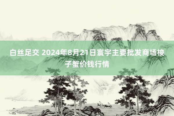 白丝足交 2024年8月21日寰宇主要批发商场梭子蟹价钱行情