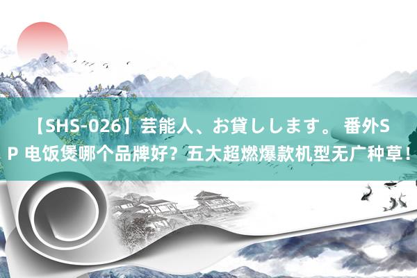 【SHS-026】芸能人、お貸しします。 番外SP 电饭煲哪个品牌好？五大超燃爆款机型无广种草！