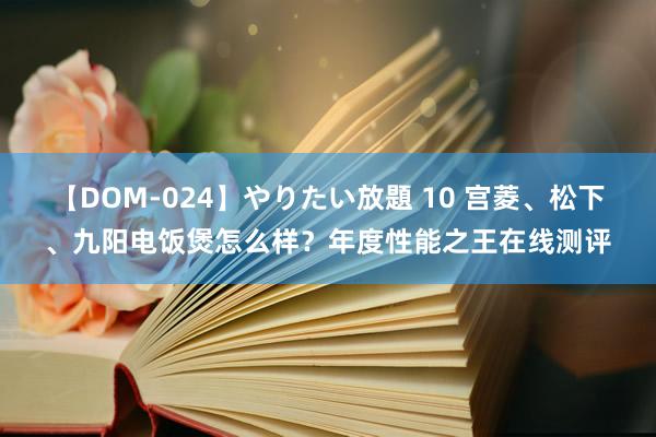 【DOM-024】やりたい放題 10 宫菱、松下、九阳电饭煲怎么样？年度性能之王在线测评