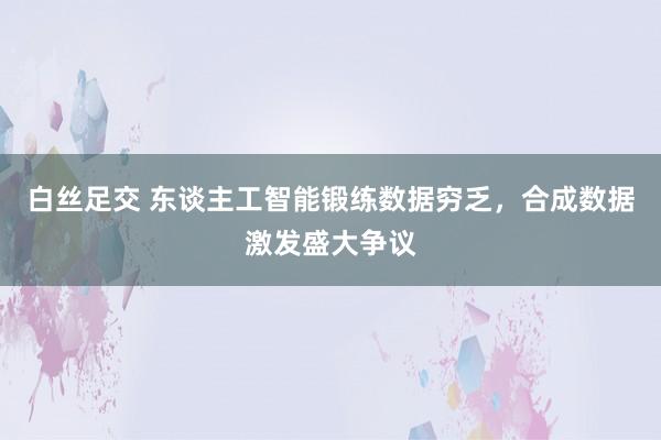 白丝足交 东谈主工智能锻练数据穷乏，合成数据激发盛大争议