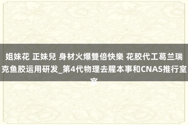 姐妹花 正妹兒 身材火爆雙倍快樂 花胶代工葛兰瑞克鱼胶运用研发_第4代物理去腥本事和CNAS推行室