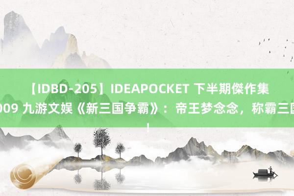 【IDBD-205】IDEAPOCKET 下半期傑作集2009 九游文娱《新三国争霸》：帝王梦念念，称霸三国！