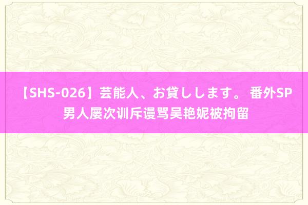 【SHS-026】芸能人、お貸しします。 番外SP 男人屡次训斥谩骂吴艳妮被拘留