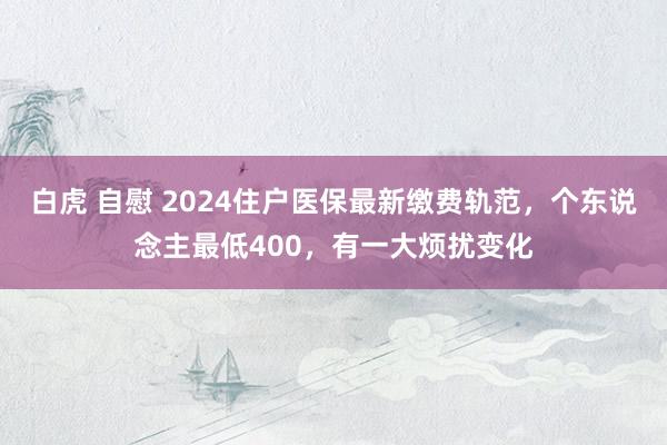 白虎 自慰 2024住户医保最新缴费轨范，个东说念主最低400，有一大烦扰变化