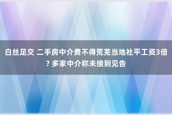 白丝足交 二手房中介费不得荒芜当地社平工资3倍? 多家中介称未接到见告