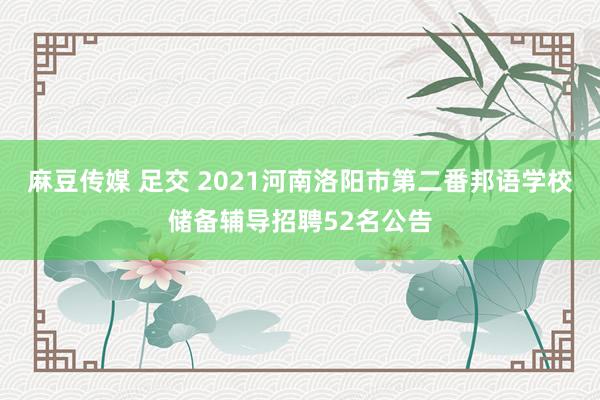 麻豆传媒 足交 2021河南洛阳市第二番邦语学校储备辅导招聘52名公告