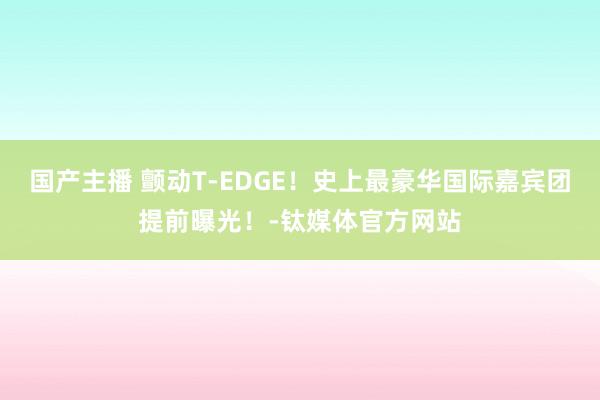 国产主播 颤动T-EDGE！史上最豪华国际嘉宾团提前曝光！-钛媒体官方网站