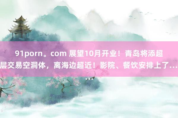 91porn。com 展望10月开业！青岛将添超高层交易空洞体，离海边超近！影院、餐饮安排上了……