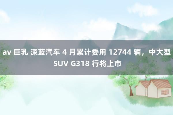 av 巨乳 深蓝汽车 4 月累计委用 12744 辆，中大型 SUV G318 行将上市