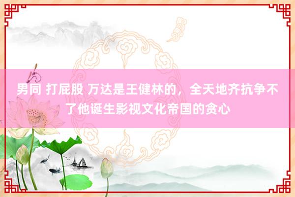 男同 打屁股 万达是王健林的，全天地齐抗争不了他诞生影视文化帝国的贪心