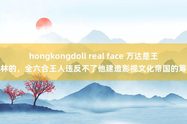 hongkongdoll real face 万达是王健林的，全六合王人违反不了他建造影视文化帝国的筹谋