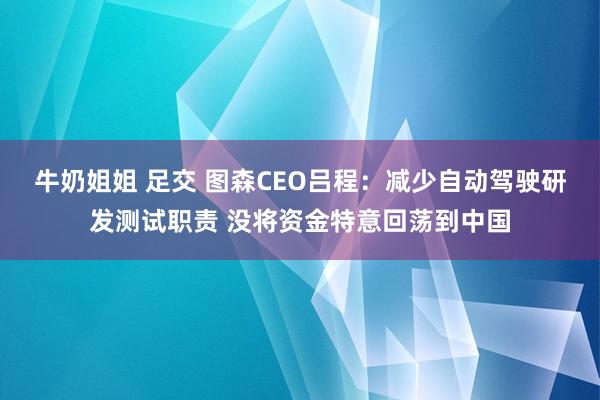 牛奶姐姐 足交 图森CEO吕程：减少自动驾驶研发测试职责 没将资金特意回荡到中国