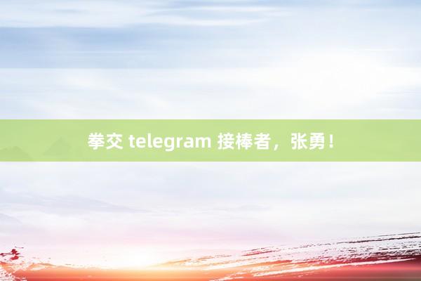 拳交 telegram 接棒者，张勇！