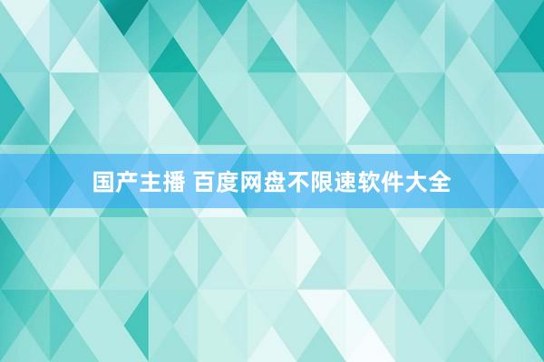 国产主播 百度网盘不限速软件大全