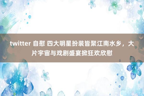 twitter 自慰 四大明星扮装皆聚江南水乡，大片宇宙与戏剧盛宴掀狂欢欣慰