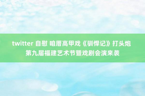 twitter 自慰 咱厝高甲戏《驯悍记》打头炮 第九届福建艺术节暨戏剧会演来袭