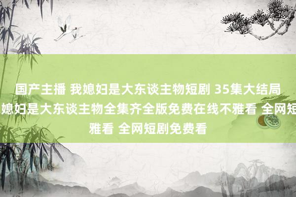 国产主播 我媳妇是大东谈主物短剧 35集大结局不雅看 我媳妇是大东谈主物全集齐全版免费在线不雅看 全网短剧免费看