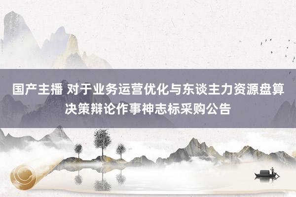 国产主播 对于业务运营优化与东谈主力资源盘算决策辩论作事神志标采购公告