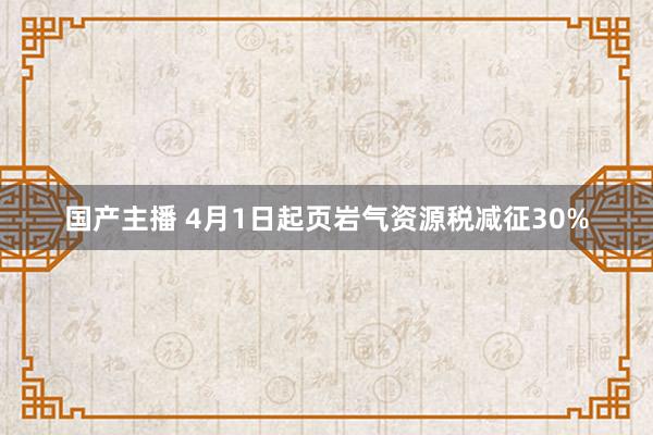 国产主播 4月1日起页岩气资源税减征30%