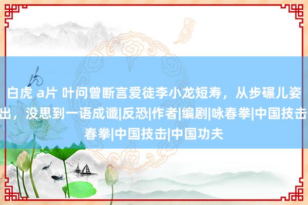 白虎 a片 叶问曾断言爱徒李小龙短寿，从步碾儿姿势就能看出，没思到一语成谶|反恐|作者|编剧|咏春拳|中国技击|中国功夫