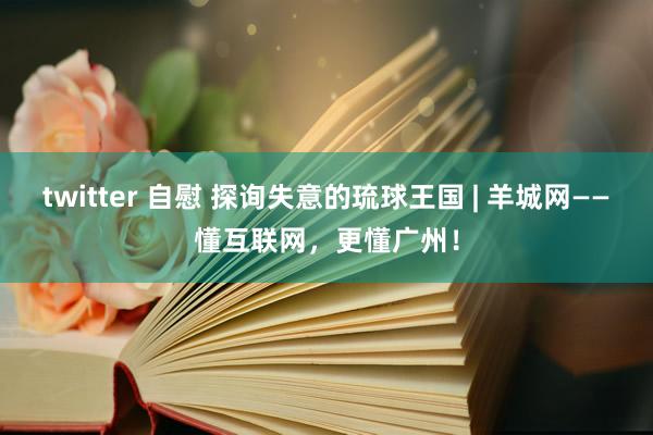 twitter 自慰 探询失意的琉球王国 | 羊城网——懂互联网，更懂广州！