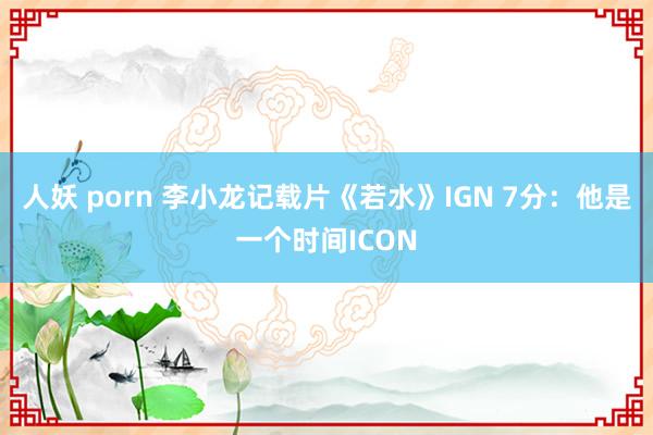 人妖 porn 李小龙记载片《若水》IGN 7分：他是一个时间ICON