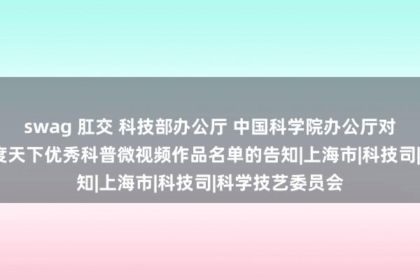 swag 肛交 科技部办公厅 中国科学院办公厅对于公布2023年度天下优秀科普微视频作品名单的告知|上海市|科技司|科学技艺委员会